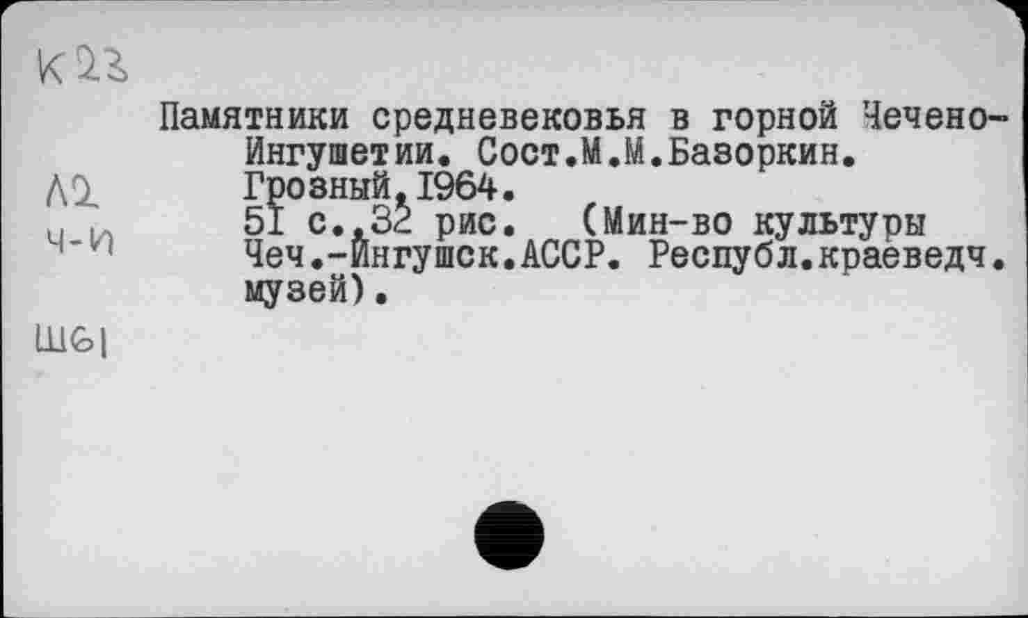 ﻿Памятники средневековья в горной Чечено-Ингушетии. Сост.М.М.Базоркин. Грозный, 1964.
u 51 с.. 32 рис. (Мин-во культуры Чеч.-Ингушек.АССР. Республ.краеведч. музей).
Ш€>|